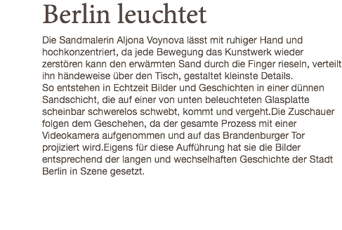 Berlin leuchtet Die Sandmalerin Aljona Voynova lässt mit ruhiger Hand und hochkonzentriert, da jede Bewegung das Kunstwerk wieder zerstören kann den erwärmten Sand durch die Finger rieseln, verteilt ihn händeweise über den Tisch, gestaltet kleinste Details. So entstehen in Echtzeit Bilder und Geschichten in einer dünnen Sandschicht, die auf einer von unten beleuchteten Glasplatte scheinbar schwerelos schwebt, kommt und vergeht.Die Zuschauer folgen dem Geschehen, da der gesamte Prozess mit einer Videokamera aufgenommen und auf das Brandenburger Tor projiziert wird.Eigens für diese Aufführung hat sie die Bilder entsprechend der langen und wechselhaften Geschichte der Stadt Berlin in Szene gesetzt.